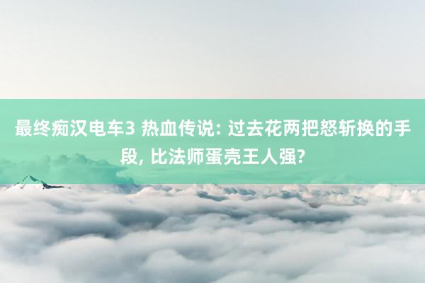 最终痴汉电车3 热血传说: 过去花两把怒斩换的手段, 比法师蛋壳王人强?