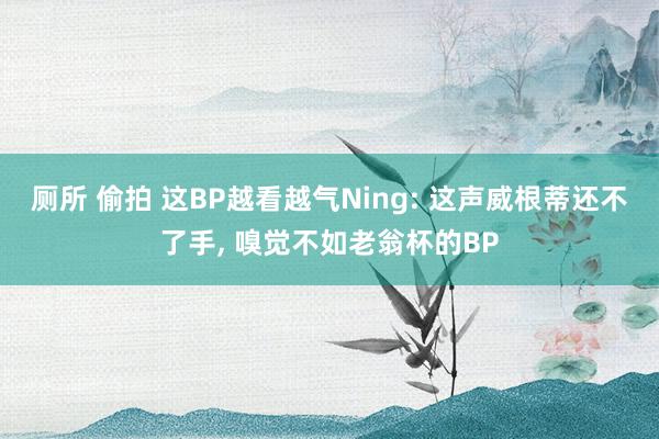 厕所 偷拍 这BP越看越气Ning: 这声威根蒂还不了手, 嗅觉不如老翁杯的BP