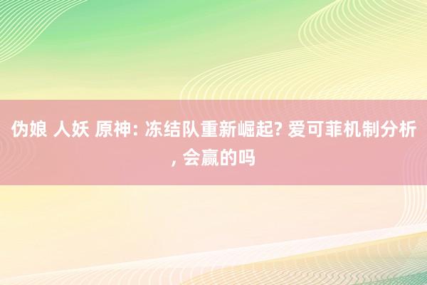 伪娘 人妖 原神: 冻结队重新崛起? 爱可菲机制分析, 会赢的吗