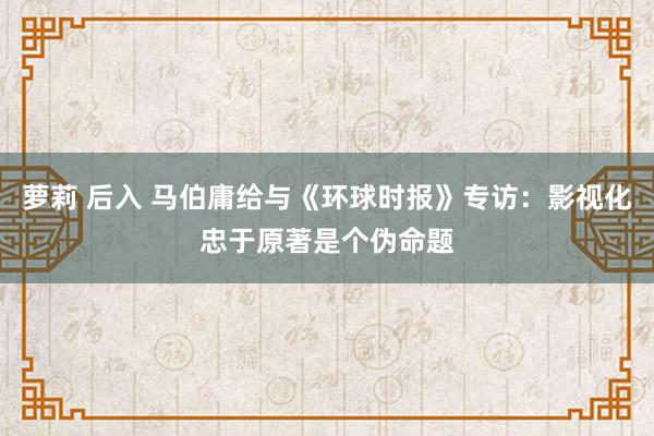 萝莉 后入 马伯庸给与《环球时报》专访：影视化忠于原著是个伪命题