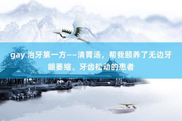 gay 治牙第一方——清胃汤，帮我颐养了无边牙龈萎缩、牙齿松动的患者
