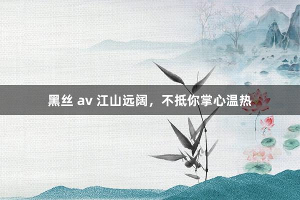黑丝 av 江山远阔，不抵你掌心温热