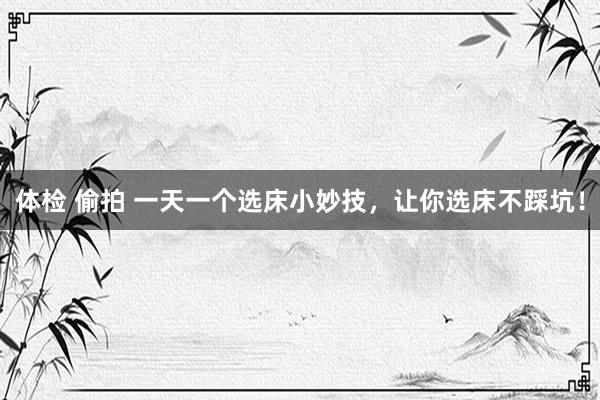 体检 偷拍 一天一个选床小妙技，让你选床不踩坑！