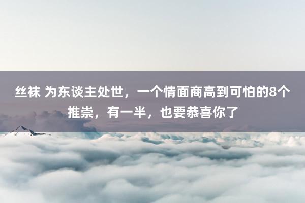 丝袜 为东谈主处世，一个情面商高到可怕的8个推崇，有一半，也要恭喜你了