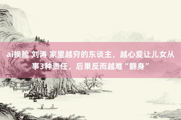 ai换脸 刘涛 家里越穷的东谈主，越心爱让儿女从事3种责任，后果反而越难“翻身”