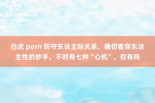 白虎 porn 防守东谈主际关系，确切看穿东谈主性的妙手，不时有七种“心机”，你有吗