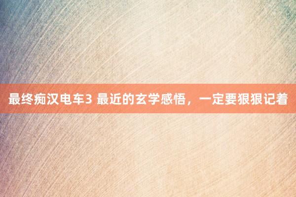 最终痴汉电车3 最近的玄学感悟，一定要狠狠记着